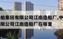 中国船舶集团有限公司江南造船厂,中国船舶集团有限公司江南造船厂在哪里